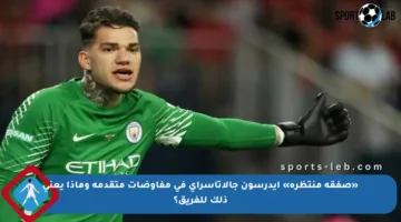 «صفقة منتظرة» إيدرسون جالاتاسراي في مفاوضات متقدمة وماذا يعني ذلك للفريق؟